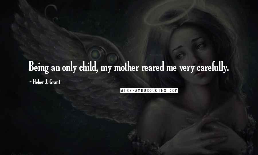 Heber J. Grant Quotes: Being an only child, my mother reared me very carefully.