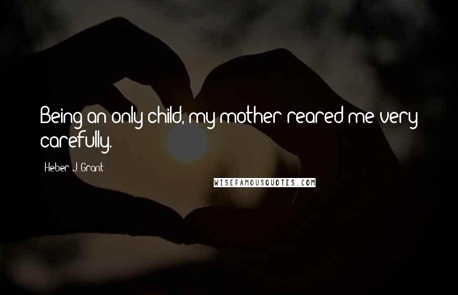 Heber J. Grant Quotes: Being an only child, my mother reared me very carefully.
