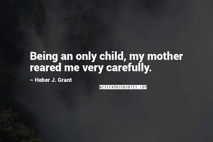 Heber J. Grant Quotes: Being an only child, my mother reared me very carefully.