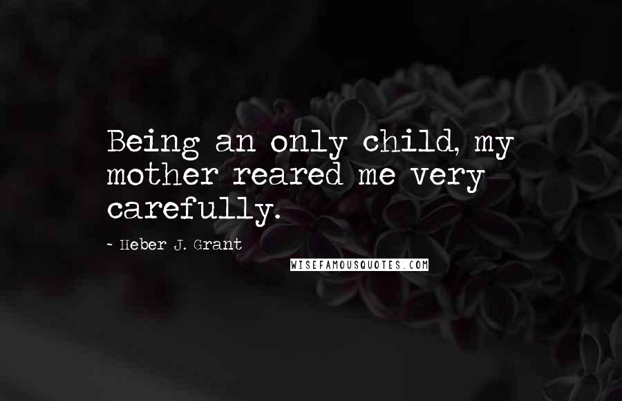 Heber J. Grant Quotes: Being an only child, my mother reared me very carefully.