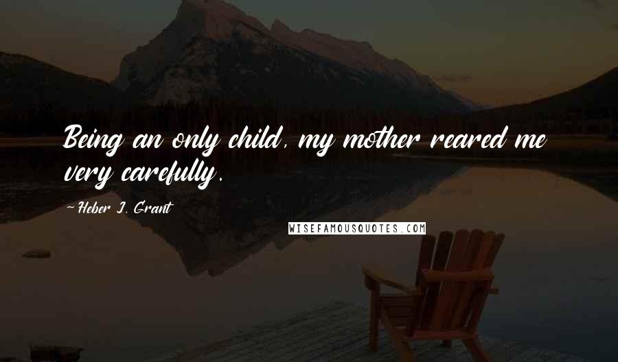 Heber J. Grant Quotes: Being an only child, my mother reared me very carefully.