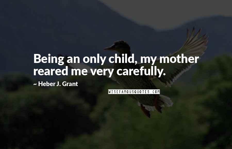 Heber J. Grant Quotes: Being an only child, my mother reared me very carefully.