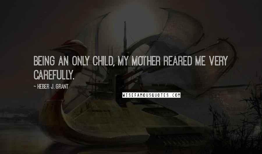 Heber J. Grant Quotes: Being an only child, my mother reared me very carefully.