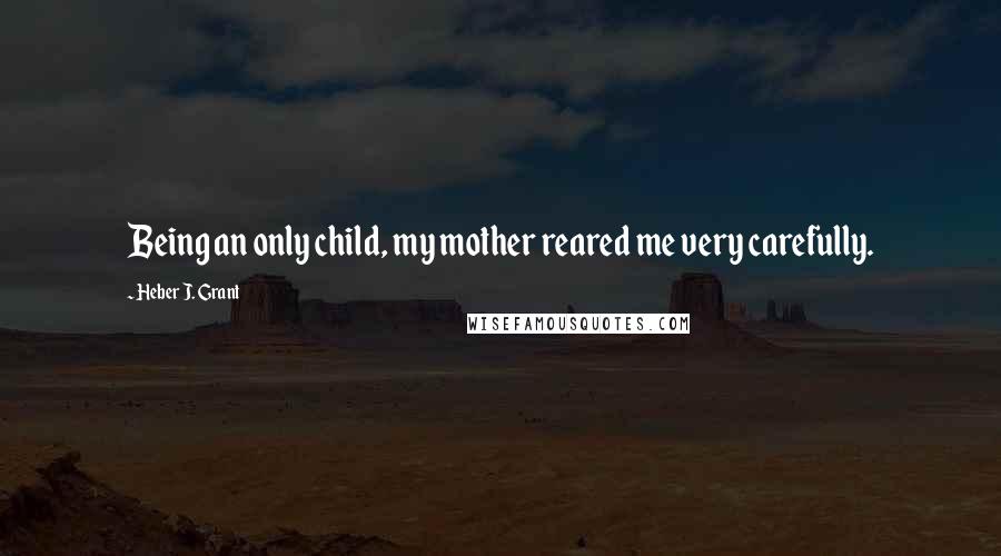 Heber J. Grant Quotes: Being an only child, my mother reared me very carefully.