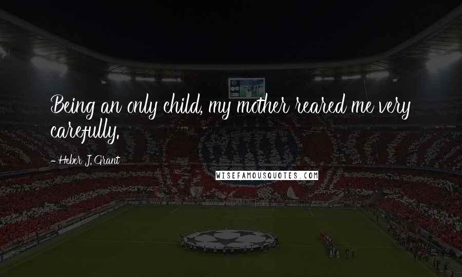 Heber J. Grant Quotes: Being an only child, my mother reared me very carefully.