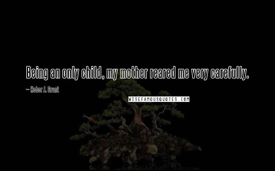 Heber J. Grant Quotes: Being an only child, my mother reared me very carefully.