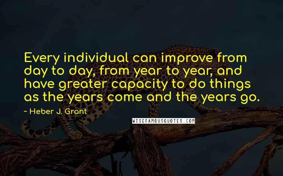 Heber J. Grant Quotes: Every individual can improve from day to day, from year to year, and have greater capacity to do things as the years come and the years go.