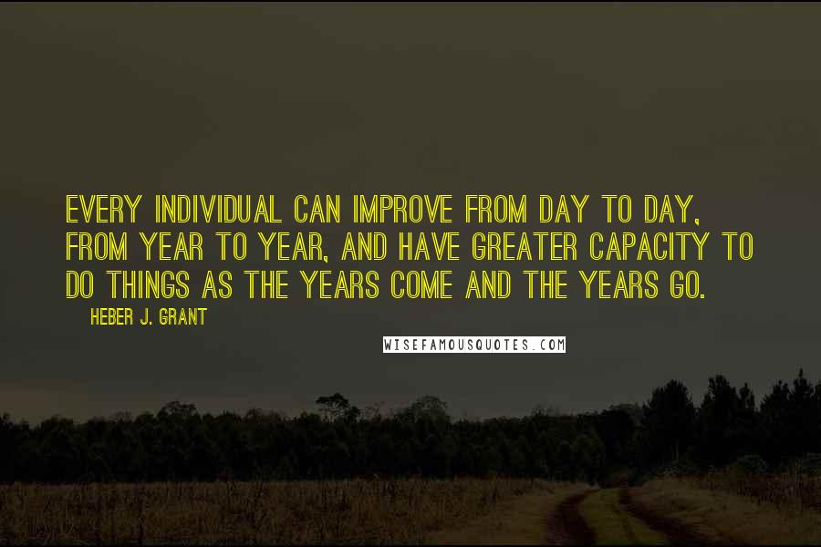 Heber J. Grant Quotes: Every individual can improve from day to day, from year to year, and have greater capacity to do things as the years come and the years go.