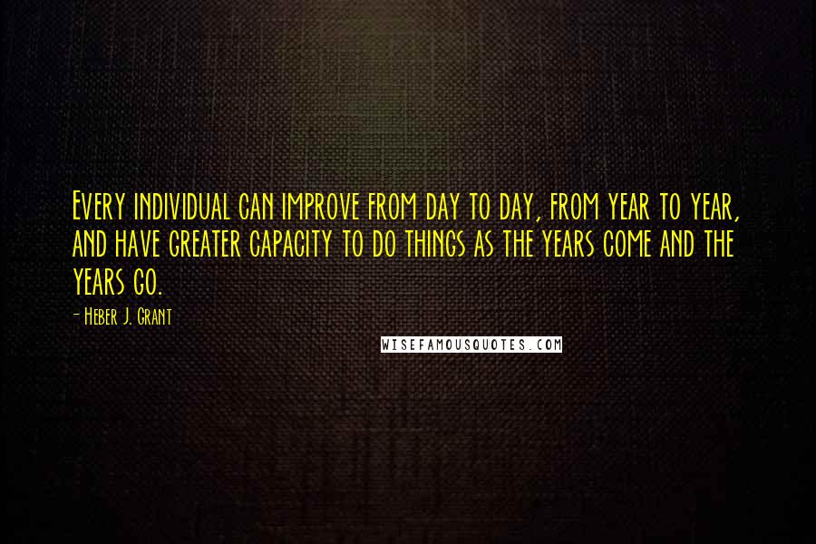 Heber J. Grant Quotes: Every individual can improve from day to day, from year to year, and have greater capacity to do things as the years come and the years go.