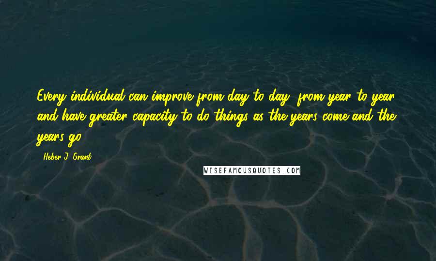 Heber J. Grant Quotes: Every individual can improve from day to day, from year to year, and have greater capacity to do things as the years come and the years go.