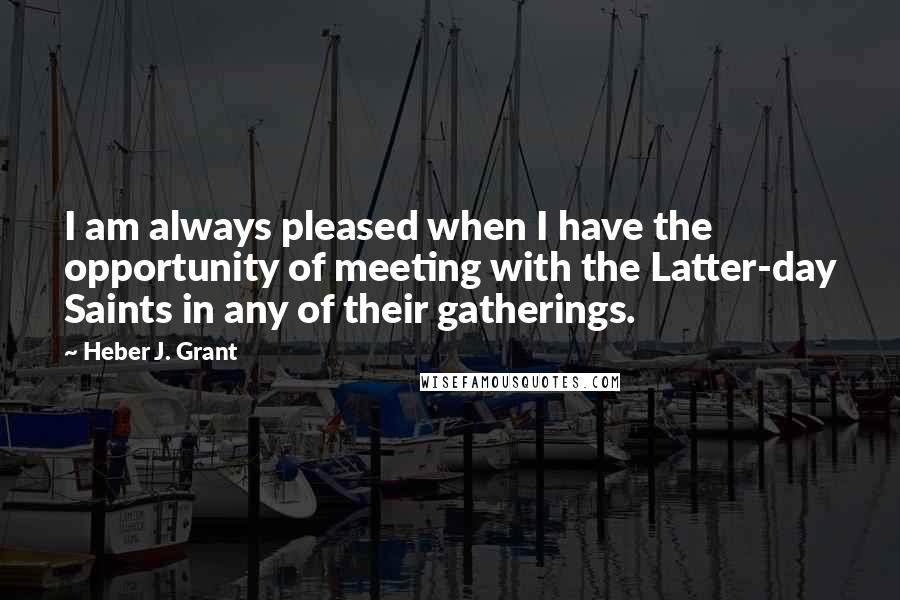 Heber J. Grant Quotes: I am always pleased when I have the opportunity of meeting with the Latter-day Saints in any of their gatherings.