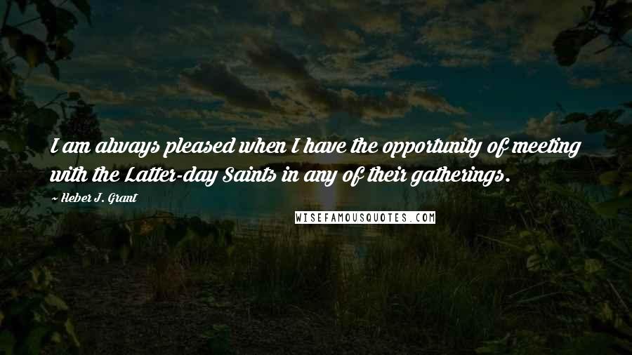 Heber J. Grant Quotes: I am always pleased when I have the opportunity of meeting with the Latter-day Saints in any of their gatherings.