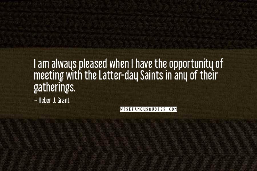 Heber J. Grant Quotes: I am always pleased when I have the opportunity of meeting with the Latter-day Saints in any of their gatherings.