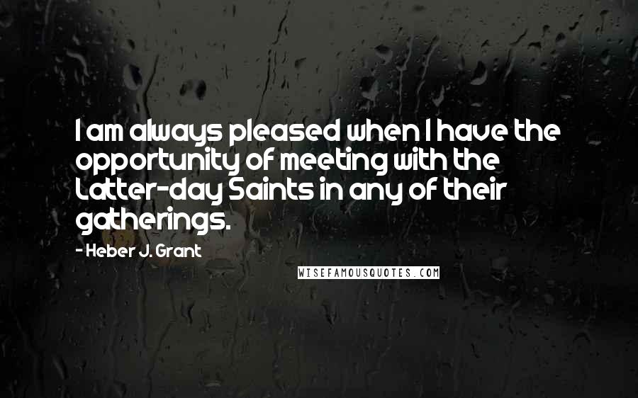 Heber J. Grant Quotes: I am always pleased when I have the opportunity of meeting with the Latter-day Saints in any of their gatherings.