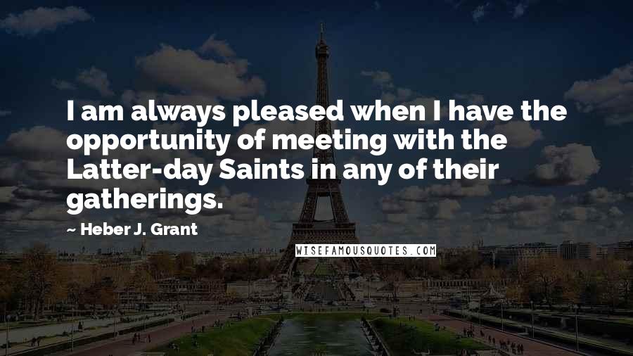 Heber J. Grant Quotes: I am always pleased when I have the opportunity of meeting with the Latter-day Saints in any of their gatherings.