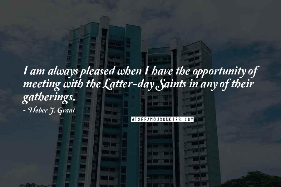 Heber J. Grant Quotes: I am always pleased when I have the opportunity of meeting with the Latter-day Saints in any of their gatherings.