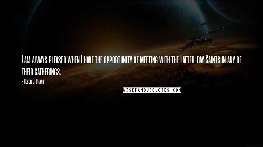 Heber J. Grant Quotes: I am always pleased when I have the opportunity of meeting with the Latter-day Saints in any of their gatherings.