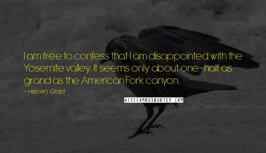 Heber J. Grant Quotes: I am free to confess that I am disappointed with the Yosemite valley. It seems only about one-half as grand as the American Fork canyon.