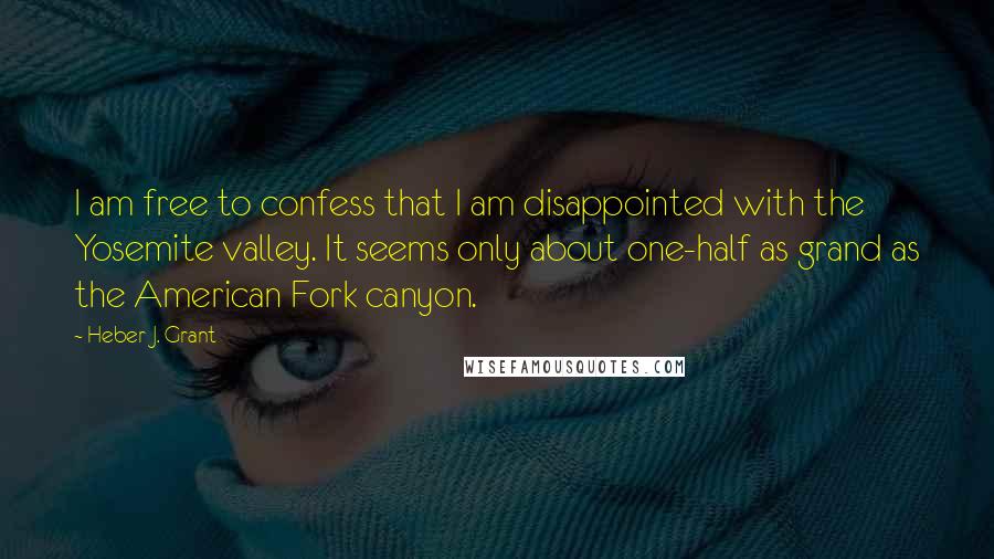 Heber J. Grant Quotes: I am free to confess that I am disappointed with the Yosemite valley. It seems only about one-half as grand as the American Fork canyon.