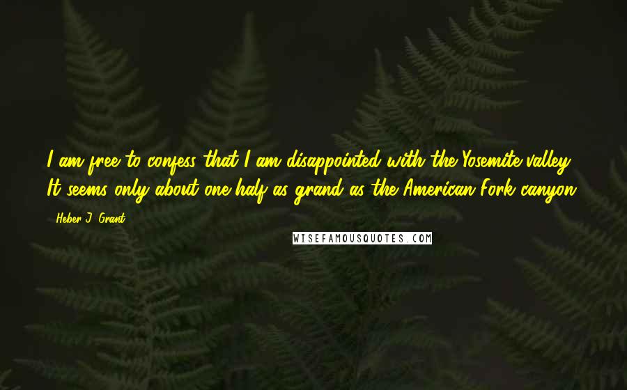 Heber J. Grant Quotes: I am free to confess that I am disappointed with the Yosemite valley. It seems only about one-half as grand as the American Fork canyon.