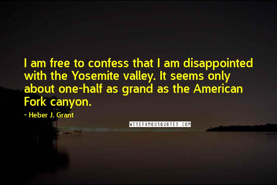 Heber J. Grant Quotes: I am free to confess that I am disappointed with the Yosemite valley. It seems only about one-half as grand as the American Fork canyon.