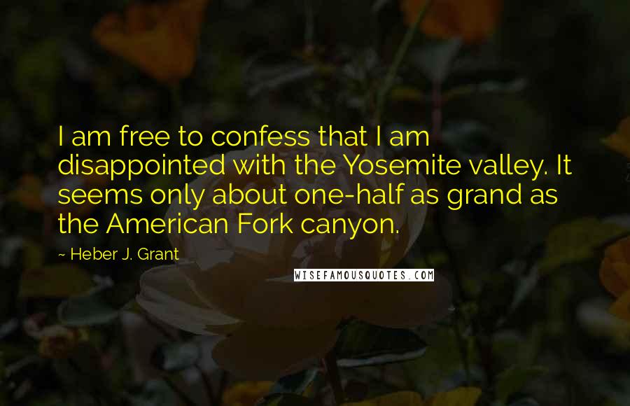 Heber J. Grant Quotes: I am free to confess that I am disappointed with the Yosemite valley. It seems only about one-half as grand as the American Fork canyon.