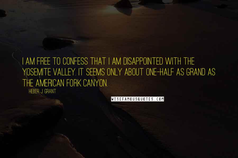 Heber J. Grant Quotes: I am free to confess that I am disappointed with the Yosemite valley. It seems only about one-half as grand as the American Fork canyon.