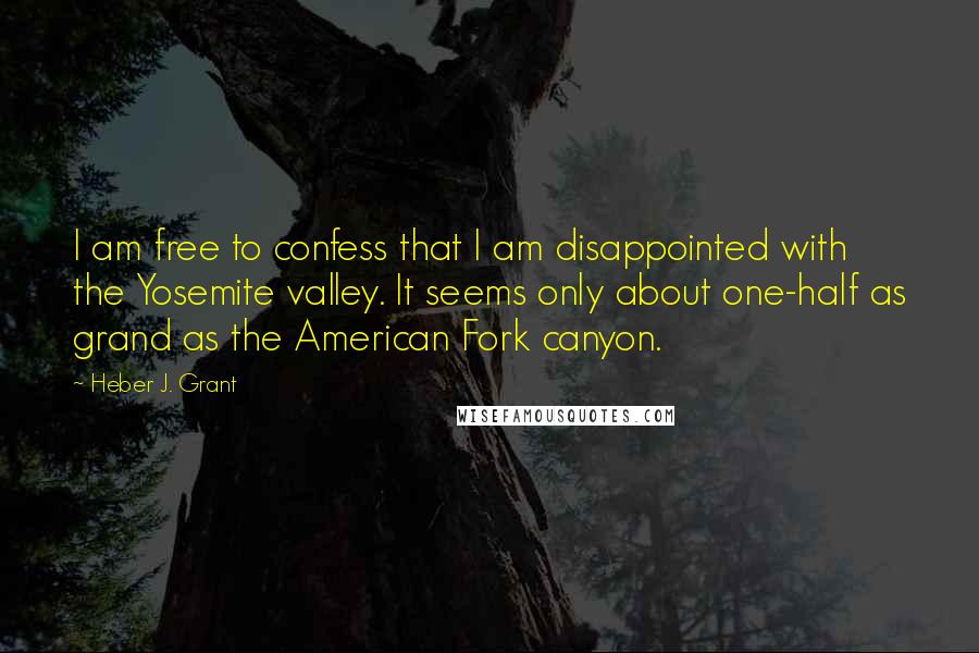 Heber J. Grant Quotes: I am free to confess that I am disappointed with the Yosemite valley. It seems only about one-half as grand as the American Fork canyon.