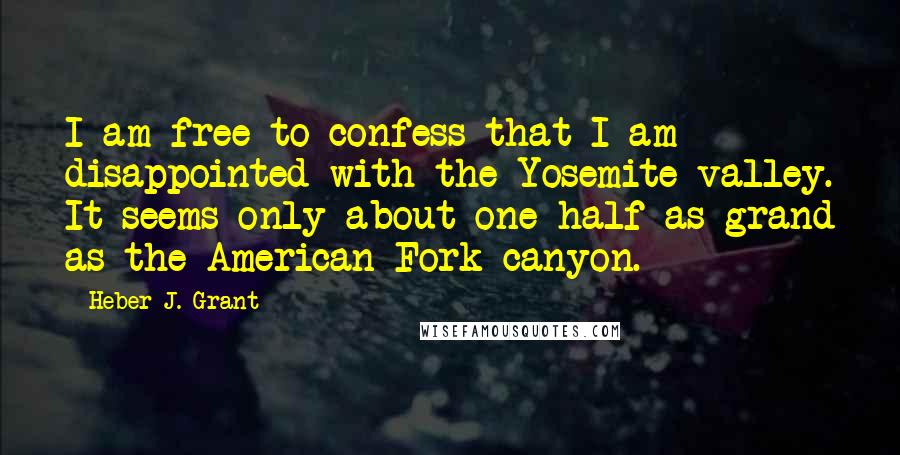 Heber J. Grant Quotes: I am free to confess that I am disappointed with the Yosemite valley. It seems only about one-half as grand as the American Fork canyon.