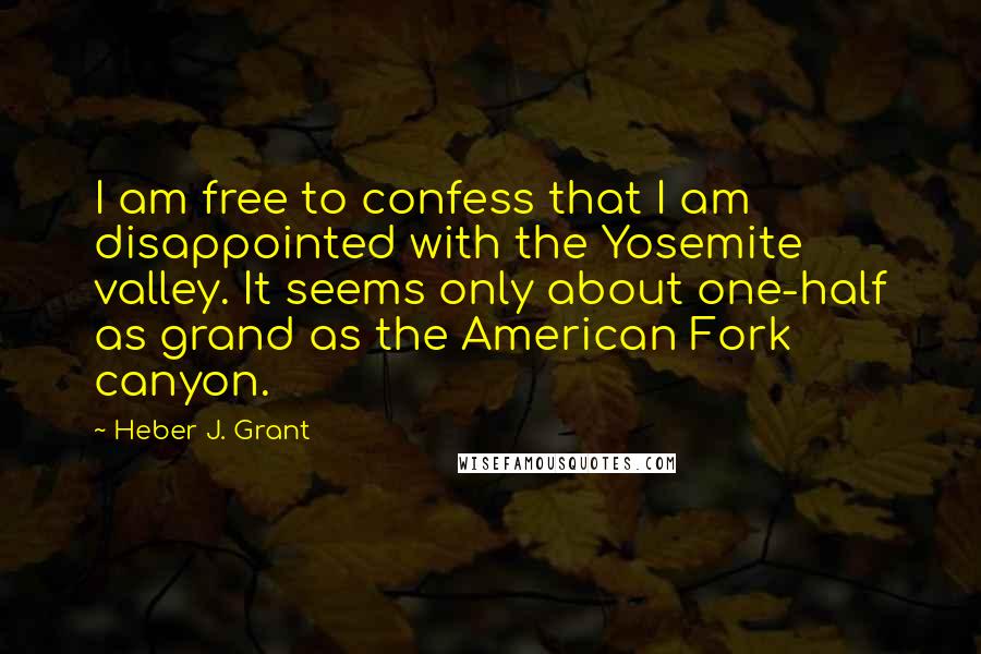 Heber J. Grant Quotes: I am free to confess that I am disappointed with the Yosemite valley. It seems only about one-half as grand as the American Fork canyon.