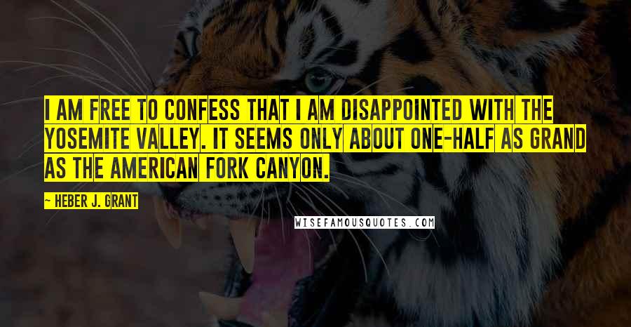 Heber J. Grant Quotes: I am free to confess that I am disappointed with the Yosemite valley. It seems only about one-half as grand as the American Fork canyon.