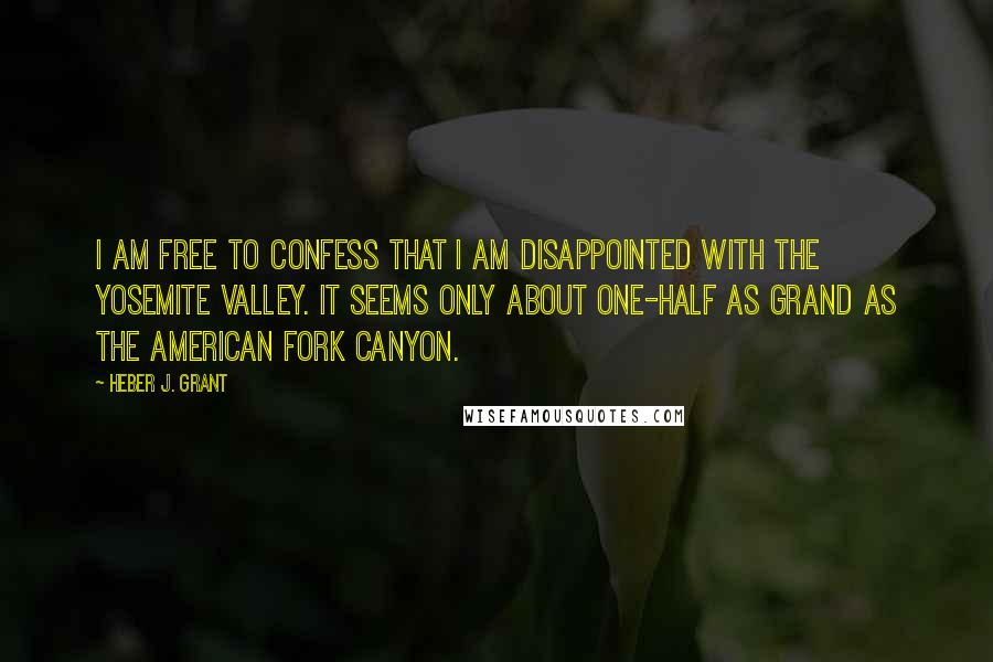 Heber J. Grant Quotes: I am free to confess that I am disappointed with the Yosemite valley. It seems only about one-half as grand as the American Fork canyon.