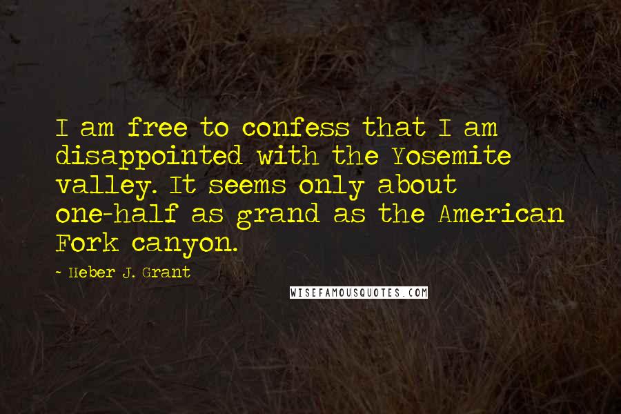 Heber J. Grant Quotes: I am free to confess that I am disappointed with the Yosemite valley. It seems only about one-half as grand as the American Fork canyon.