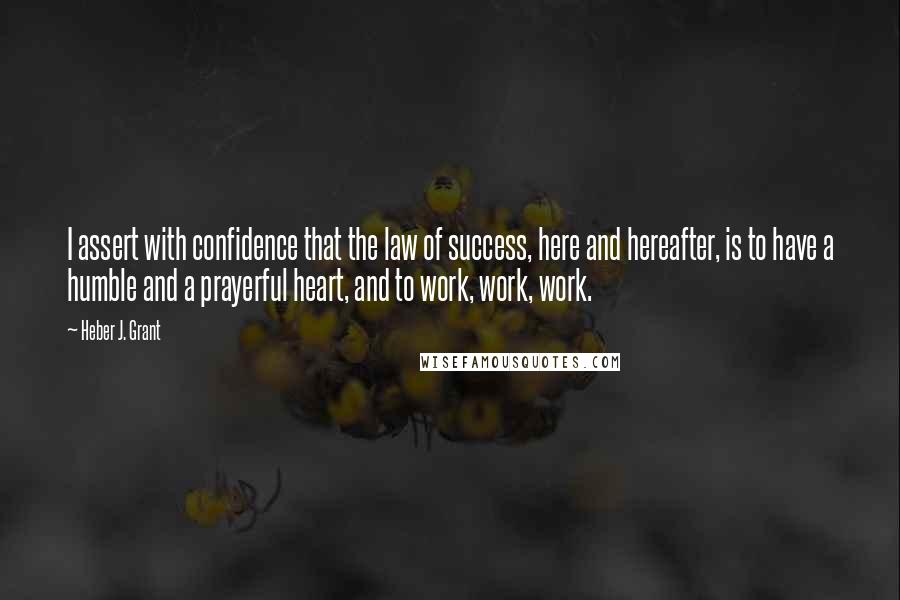 Heber J. Grant Quotes: I assert with confidence that the law of success, here and hereafter, is to have a humble and a prayerful heart, and to work, work, work.