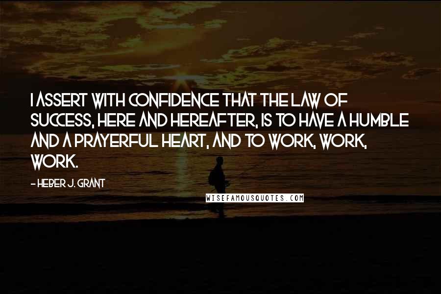 Heber J. Grant Quotes: I assert with confidence that the law of success, here and hereafter, is to have a humble and a prayerful heart, and to work, work, work.