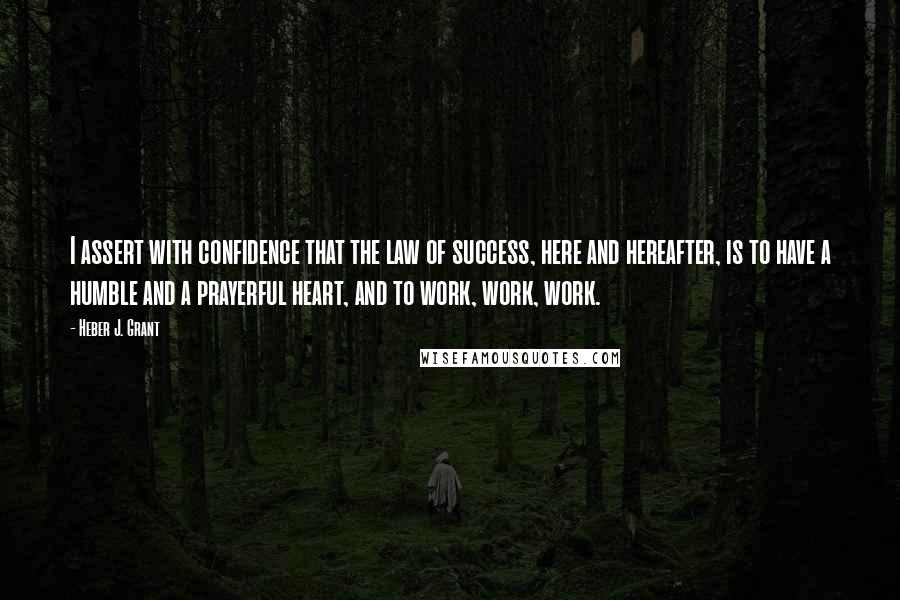 Heber J. Grant Quotes: I assert with confidence that the law of success, here and hereafter, is to have a humble and a prayerful heart, and to work, work, work.