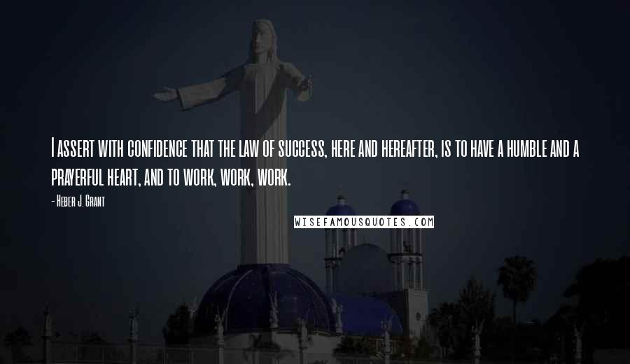 Heber J. Grant Quotes: I assert with confidence that the law of success, here and hereafter, is to have a humble and a prayerful heart, and to work, work, work.