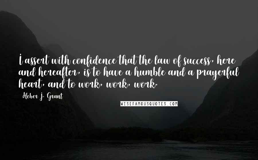 Heber J. Grant Quotes: I assert with confidence that the law of success, here and hereafter, is to have a humble and a prayerful heart, and to work, work, work.