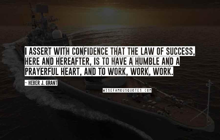 Heber J. Grant Quotes: I assert with confidence that the law of success, here and hereafter, is to have a humble and a prayerful heart, and to work, work, work.