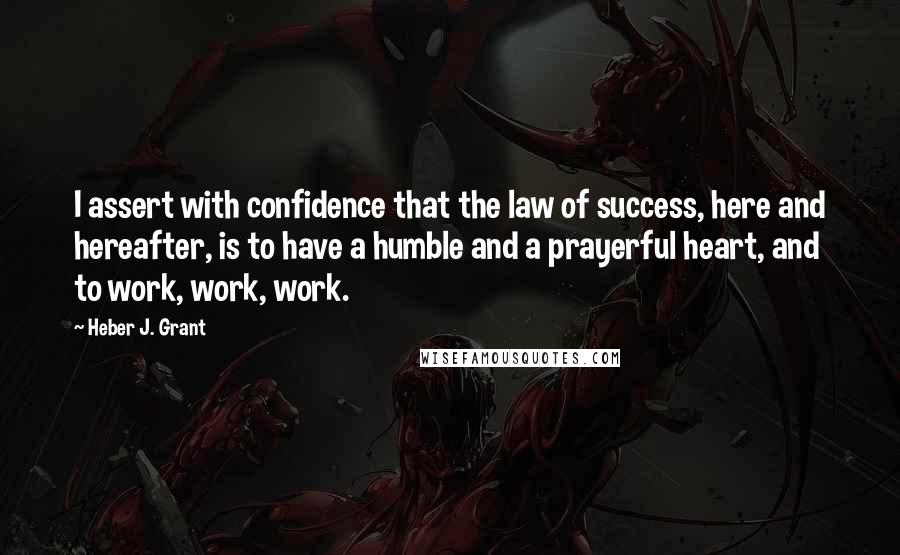 Heber J. Grant Quotes: I assert with confidence that the law of success, here and hereafter, is to have a humble and a prayerful heart, and to work, work, work.