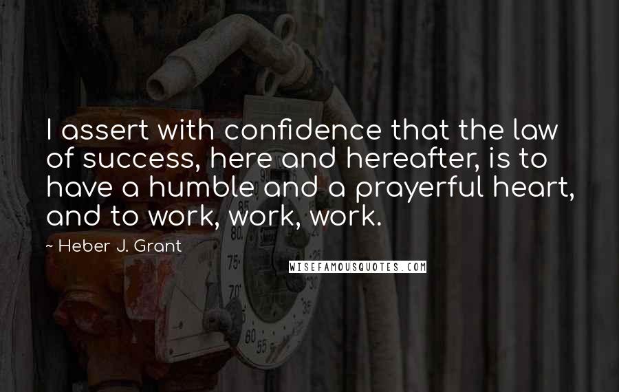 Heber J. Grant Quotes: I assert with confidence that the law of success, here and hereafter, is to have a humble and a prayerful heart, and to work, work, work.