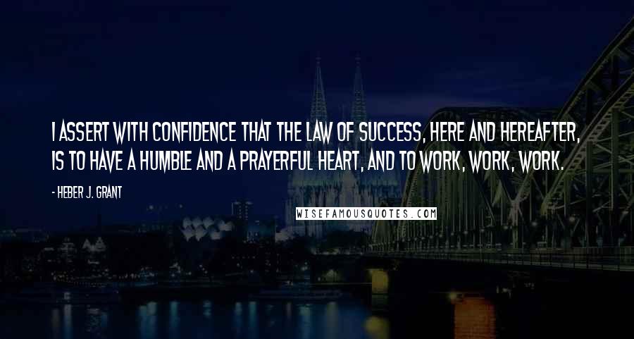 Heber J. Grant Quotes: I assert with confidence that the law of success, here and hereafter, is to have a humble and a prayerful heart, and to work, work, work.