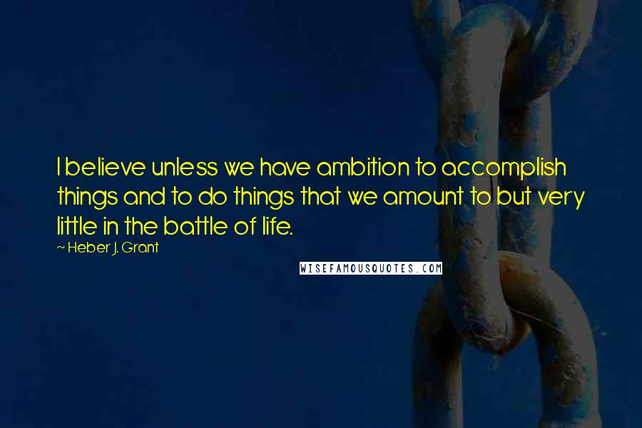 Heber J. Grant Quotes: I believe unless we have ambition to accomplish things and to do things that we amount to but very little in the battle of life.