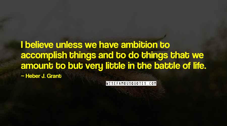 Heber J. Grant Quotes: I believe unless we have ambition to accomplish things and to do things that we amount to but very little in the battle of life.