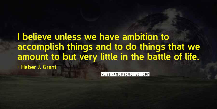 Heber J. Grant Quotes: I believe unless we have ambition to accomplish things and to do things that we amount to but very little in the battle of life.