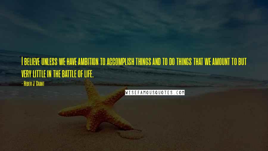 Heber J. Grant Quotes: I believe unless we have ambition to accomplish things and to do things that we amount to but very little in the battle of life.