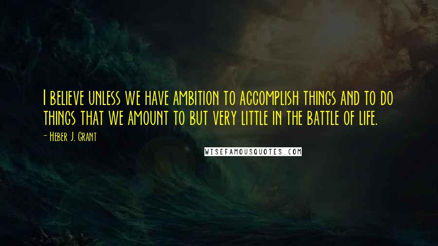 Heber J. Grant Quotes: I believe unless we have ambition to accomplish things and to do things that we amount to but very little in the battle of life.