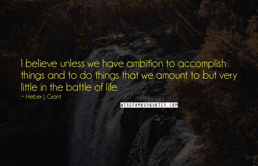 Heber J. Grant Quotes: I believe unless we have ambition to accomplish things and to do things that we amount to but very little in the battle of life.