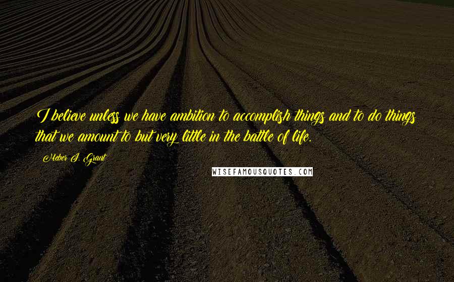 Heber J. Grant Quotes: I believe unless we have ambition to accomplish things and to do things that we amount to but very little in the battle of life.