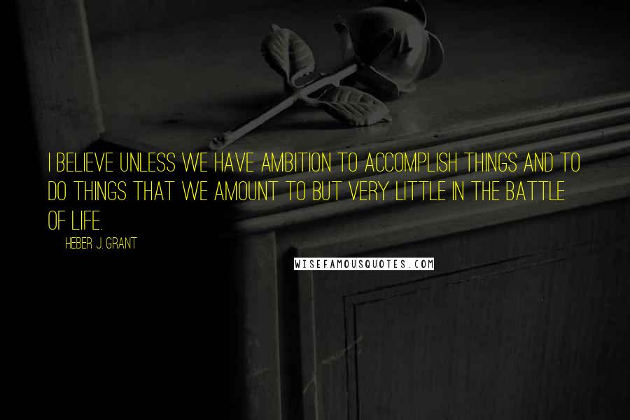 Heber J. Grant Quotes: I believe unless we have ambition to accomplish things and to do things that we amount to but very little in the battle of life.